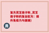 复方灵芝孢子粉_灵芝孢子粉的复合配方：提升免疫力与健康)