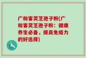 广和客灵芝孢子粉(广和客灵芝孢子粉：健康养生必备，提高免疫力的好选择)