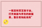 一瓶百样灵芝孢子油，打开美丽与养生的新篇章，售价竟如此亲民”
