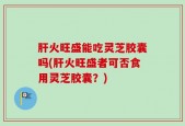 肝火旺盛能吃灵芝胶囊吗(肝火旺盛者可否食用灵芝胶囊？)