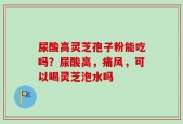 尿酸高灵芝孢子粉能吃吗？尿酸高，痛风，可以喝灵芝泡水吗