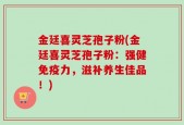 金廷喜灵芝孢子粉(金廷喜灵芝孢子粉：强健免疫力，滋补养生佳品！)