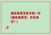 福东海灵芝多少钱一斤(福东海灵芝：斤价多少？)