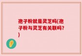 孢子粉就是灵芝吗(孢子粉与灵芝有关联吗？)