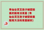 寿仙谷灵芝孢子破壁胶囊的服用法用量 (寿仙谷灵芝孢子破壁胶囊服用方法和用量解析)