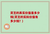 灵芝的真实价值是多少钱(灵芝的实际价值有多少钱？)