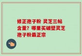 修正孢子粉 灵芝三帖含量？哪里买破壁灵芝孢子粉最正宗