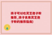 孩子可以吃灵芝孢子粉推荐_孩子食用灵芝孢子粉的推荐指南)