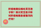肝癌晚期拉稀吃灵芝孢子粉？探讨灵芝孢子粉对肝癌晚期患者腹泻的疗效？