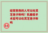 经常熬夜的人可以吃灵芝孢子粉吗？乳腺癌手术后可以吃灵芝孢子粉吗