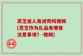 灵芝送人有讲究吗视频(灵芝作为礼品有哪些注意事项？-视频)