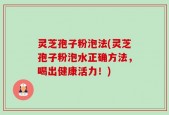 灵芝孢子粉泡法(灵芝孢子粉泡水正确方法，喝出健康活力！)