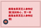 鹿茸虫草灵芝人参枸杞酒(滋润身心，饮一杯鹿茸虫草灵芝人参枸杞酒)