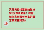 灵芝黄豆炖猪脚的做法窍门(做法简单！教你如何烹制营养丰富的灵芝黄豆猪脚汤)