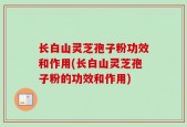 长白山灵芝孢子粉功效和作用(长白山灵芝孢子粉的功效和作用)