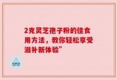 2克灵芝孢子粉的佳食用方法，教你轻松享受滋补新体验”