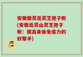 安徽徽灵岳灵芝孢子粉(安徽岳灵山灵芝孢子粉：提高身体免疫力的好帮手)