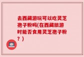 去西藏游玩可以吃灵芝孢子粉吗(在西藏旅游时能否食用灵芝孢子粉？)