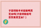 子宫切除手术后能喝灵芝水吗(子宫切除后可否饮用灵芝水？)