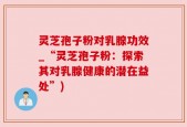 灵芝孢子粉对乳腺功效_“灵芝孢子粉：探索其对乳腺健康的潜在益处”)