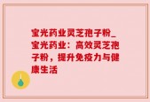 宝光药业灵芝孢子粉_宝光药业：高效灵芝孢子粉，提升免疫力与健康生活