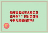 脑瘤患者能否食用灵芝孢子粉？？探讨灵芝孢子粉对脑瘤的影响？
