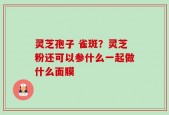 灵芝孢子 雀斑？灵芝粉还可以参什么一起做什么面膜