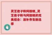 灵芝孢子粉阿胶糕_灵芝孢子粉与阿胶糕的完美结合：滋补养生新选择