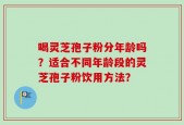 喝灵芝孢子粉分年龄吗？适合不同年龄段的灵芝孢子粉饮用方法？