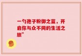 一勺孢子粉御之蓝，开启你与众不同的生活之旅”