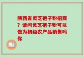 陕西省灵芝孢子粉招商？请问灵芝孢子粉可以做为初级农产品销售吗你