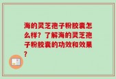 海的灵芝孢子粉胶囊怎么样？了解海的灵芝孢子粉胶囊的功效和效果？