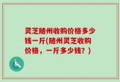 灵芝随州收购价格多少钱一斤(随州灵芝收购价格，一斤多少钱？)