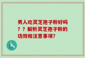 男人吃灵芝孢子粉好吗？？解析灵芝孢子粉的功效和注意事项？