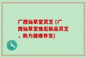 广西仙草堂灵芝 (广西仙草堂推出新品灵芝，助力健康养生)