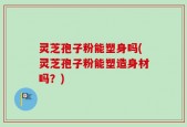 灵芝孢子粉能塑身吗(灵芝孢子粉能塑造身材吗？)