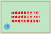 坤健破壁灵芝孢子粉(坤健破壁灵芝孢子粉：健康养生的最佳选择)