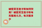 破壁灵芝孢子粉如何饮用？破壁灵芝孢子粉每天服用几次，每次服多少