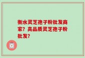 衡水灵芝孢子粉批发商家？高品质灵芝孢子粉批发？