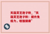 天蕴灵芝孢子粉_“天蕴灵芝孢子粉：提升免疫力，增强健康”