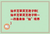 仙手芝草灵芝孢子粉(仙手芝草灵芝孢子粉——改善身体“仙”境界)