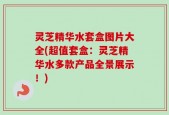 灵芝精华水套盒图片大全(超值套盒：灵芝精华水多款产品全景展示！)