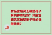 村品富硒灵芝破壁孢子粉的神奇功效？详解富硒灵芝破壁孢子粉的保健作用？