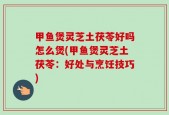 甲鱼煲灵芝土茯苓好吗怎么煲(甲鱼煲灵芝土茯苓：好处与烹饪技巧)