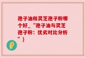 孢子油和灵芝孢子粉哪个好_“孢子油与灵芝孢子粉：优劣对比分析”)