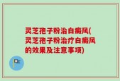 灵芝孢子粉治白癜风(灵芝孢子粉治疗白癜风的效果及注意事项)
