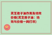 灵芝孢子油作用及功效价格(灵芝孢子油：功效与价格一网打尽)