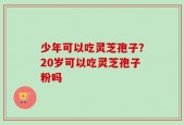 少年可以吃灵芝孢子？20岁可以吃灵芝孢子粉吗