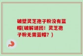 破壁灵芝孢子粉没有蓝帽(破解谜团！灵芝孢子粉无需蓝帽？)