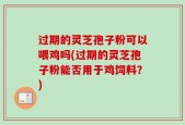 过期的灵芝孢子粉可以喂鸡吗(过期的灵芝孢子粉能否用于鸡饲料？)